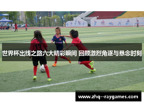 世界杯出线之路六大精彩瞬间 回顾激烈角逐与悬念时刻