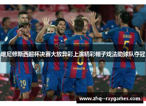 维尼修斯西超杯决赛大放异彩上演精彩帽子戏法助球队夺冠