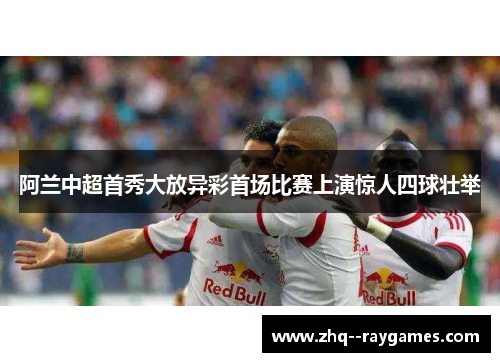 阿兰中超首秀大放异彩首场比赛上演惊人四球壮举