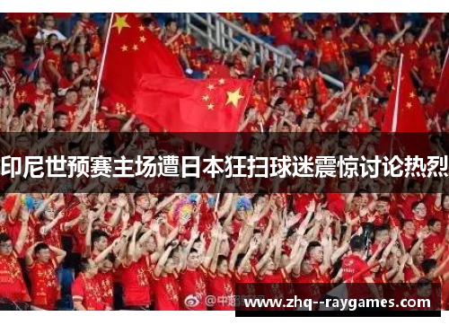 印尼世预赛主场遭日本狂扫球迷震惊讨论热烈